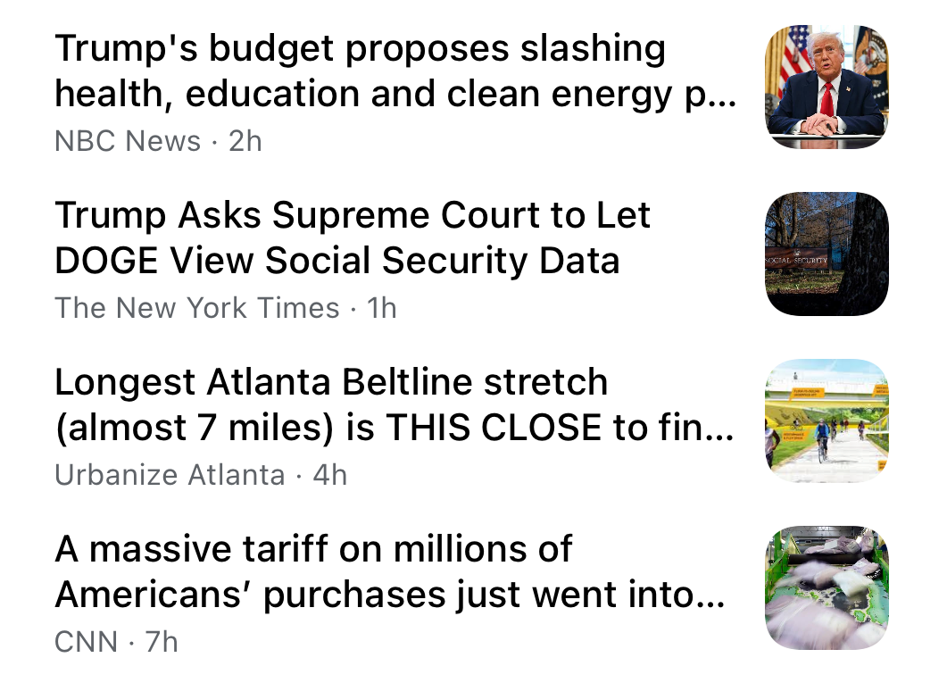 various news headlines: 
Trump's budget proposes slashing
health, education and clean energy p...
NBC News • 2h
Trump Asks Supreme Court to Let
DOGE View Social Security Data
The New York Times • 1h Longest Atlanta Beltline stretch
(almost 7 miles) is THIS CLOSE to fin...
Urbanize Atlanta • 4h A massive tariff on millions of
Americans' purchases just went into...
CNN • 7h